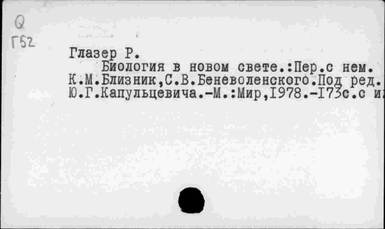 ﻿о
Гбг
Глазер Р.
Биология в новом свете.:Пер.с нем.
К.М.Близник,С.В.Беневоленского.Под ред.
Ю.Г.Капульцевича.-М.:Мир,1978.-173с.с и